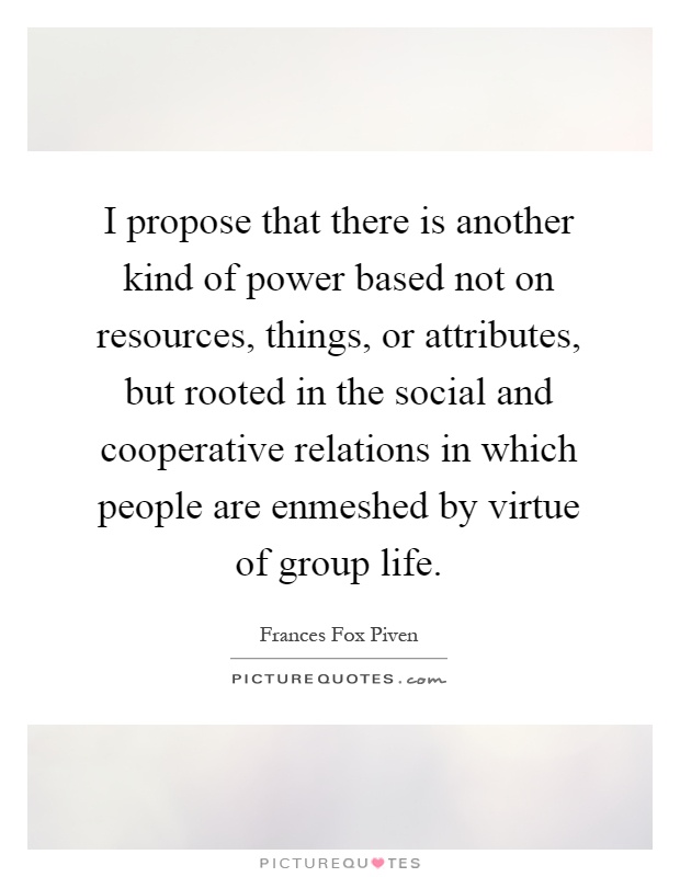I propose that there is another kind of power based not on resources, things, or attributes, but rooted in the social and cooperative relations in which people are enmeshed by virtue of group life Picture Quote #1