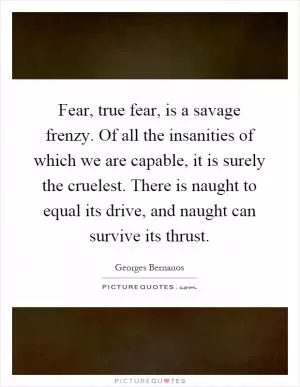 Fear, true fear, is a savage frenzy. Of all the insanities of which we are capable, it is surely the cruelest. There is naught to equal its drive, and naught can survive its thrust Picture Quote #1