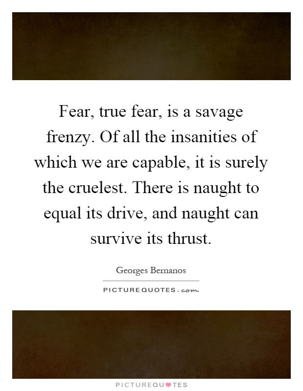 Fear, true fear, is a savage frenzy. Of all the insanities of which we are capable, it is surely the cruelest. There is naught to equal its drive, and naught can survive its thrust Picture Quote #1