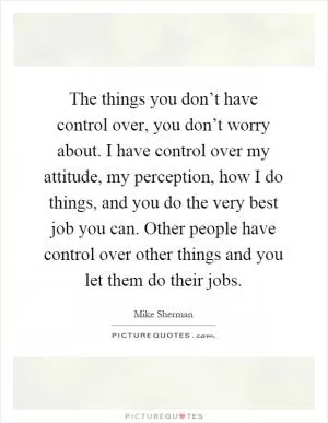 The things you don’t have control over, you don’t worry about. I have control over my attitude, my perception, how I do things, and you do the very best job you can. Other people have control over other things and you let them do their jobs Picture Quote #1
