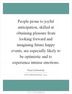 People prone to joyful anticipation, skilled at obtaining pleasure from looking forward and imagining future happy events, are especially likely to be optimistic and to experience intense emotions Picture Quote #1