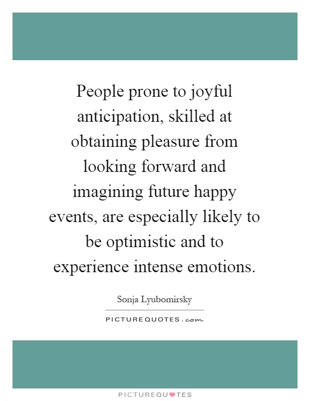 People prone to joyful anticipation, skilled at obtaining pleasure from looking forward and imagining future happy events, are especially likely to be optimistic and to experience intense emotions Picture Quote #1