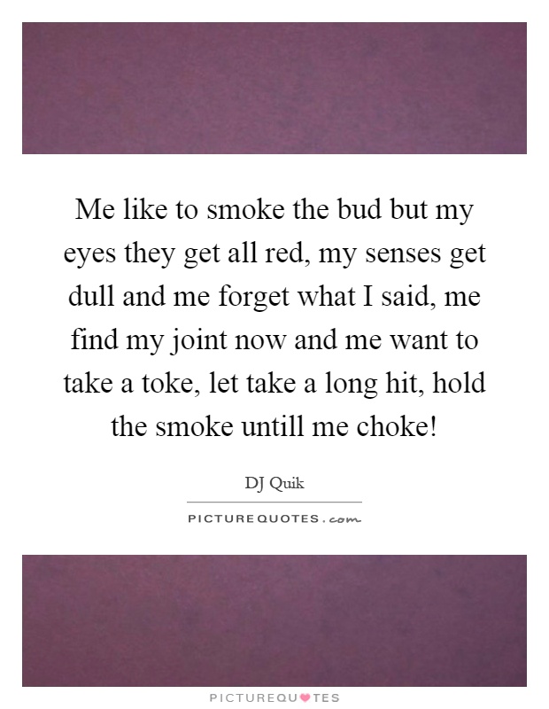 Me like to smoke the bud but my eyes they get all red, my senses get dull and me forget what I said, me find my joint now and me want to take a toke, let take a long hit, hold the smoke untill me choke! Picture Quote #1