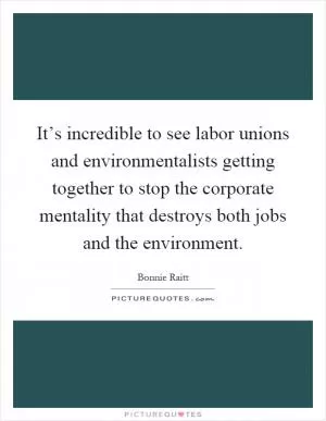 It’s incredible to see labor unions and environmentalists getting together to stop the corporate mentality that destroys both jobs and the environment Picture Quote #1