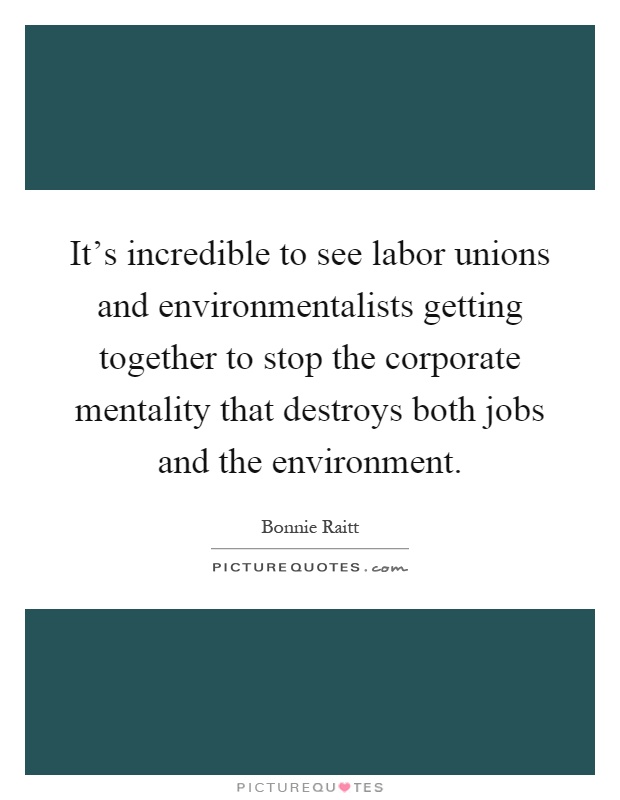 It's incredible to see labor unions and environmentalists getting together to stop the corporate mentality that destroys both jobs and the environment Picture Quote #1