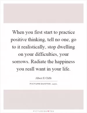 When you first start to practice positive thinking, tell no one, go to it realistically, stop dwelling on your difficulties, your sorrows. Radiate the happiness you reall want in your life Picture Quote #1