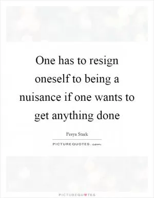 One has to resign oneself to being a nuisance if one wants to get anything done Picture Quote #1