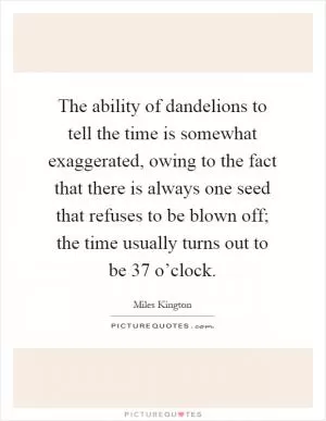 The ability of dandelions to tell the time is somewhat exaggerated, owing to the fact that there is always one seed that refuses to be blown off; the time usually turns out to be 37 o’clock Picture Quote #1