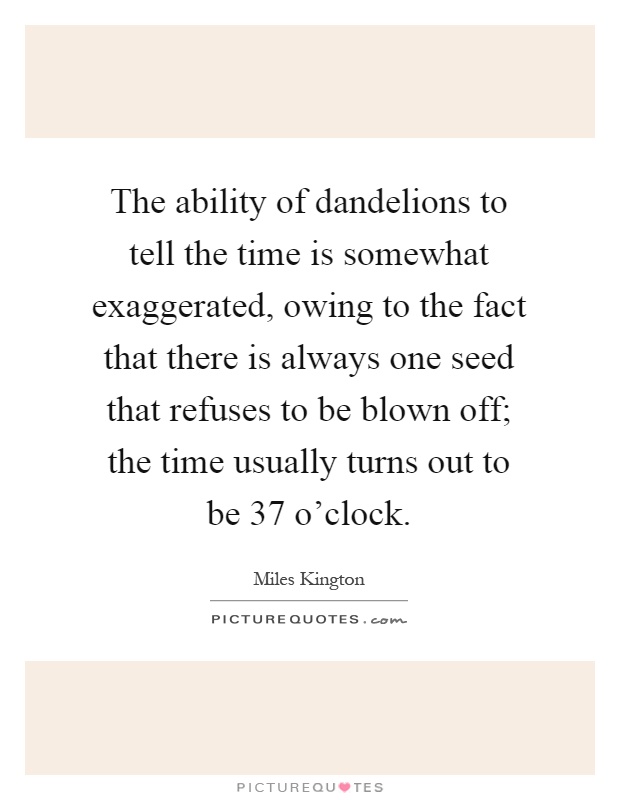 The ability of dandelions to tell the time is somewhat exaggerated, owing to the fact that there is always one seed that refuses to be blown off; the time usually turns out to be 37 o'clock Picture Quote #1