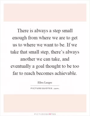 There is always a step small enough from where we are to get us to where we want to be. If we take that small step, there’s always another we can take, and eventually a goal thought to be too far to reach becomes achievable Picture Quote #1