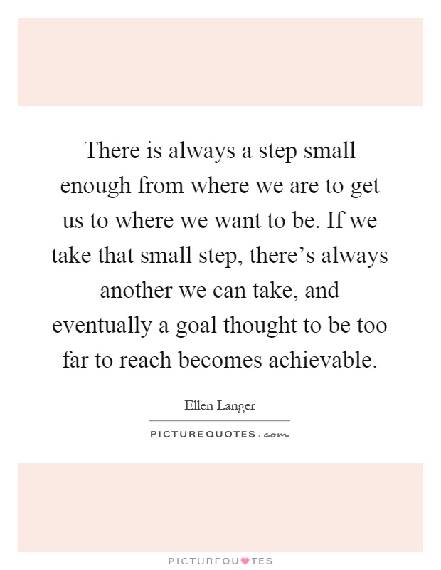 There is always a step small enough from where we are to get us to where we want to be. If we take that small step, there's always another we can take, and eventually a goal thought to be too far to reach becomes achievable Picture Quote #1