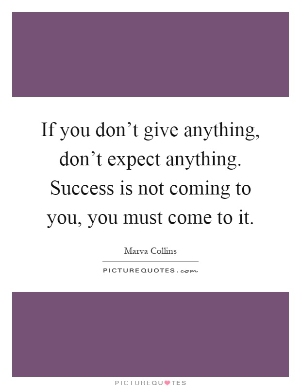 If you don't give anything, don't expect anything. Success is not coming to you, you must come to it Picture Quote #1