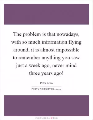 The problem is that nowadays, with so much information flying around, it is almost impossible to remember anything you saw just a week ago, never mind three years ago! Picture Quote #1