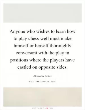 Anyone who wishes to learn how to play chess well must make himself or herself thoroughly conversant with the play in positions where the players have castled on opposite sides Picture Quote #1