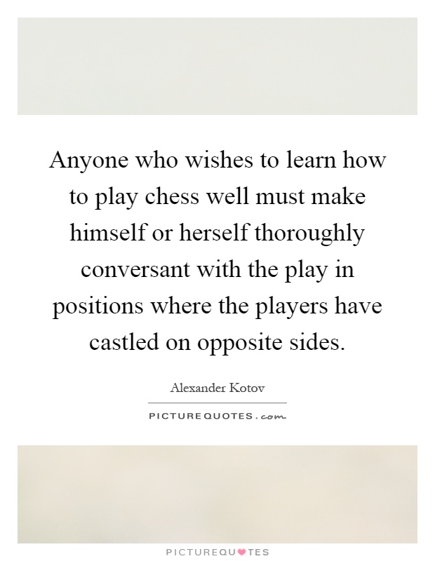 Anyone who wishes to learn how to play chess well must make himself or herself thoroughly conversant with the play in positions where the players have castled on opposite sides Picture Quote #1