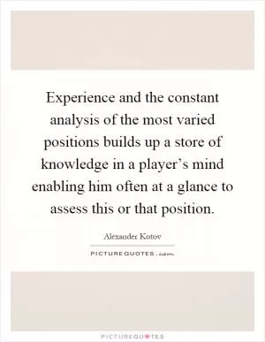 Experience and the constant analysis of the most varied positions builds up a store of knowledge in a player’s mind enabling him often at a glance to assess this or that position Picture Quote #1