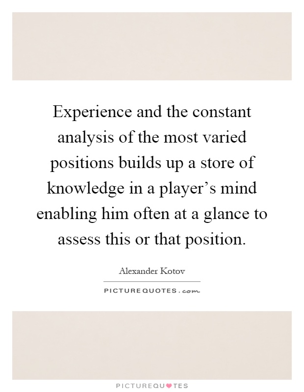 Experience and the constant analysis of the most varied positions builds up a store of knowledge in a player's mind enabling him often at a glance to assess this or that position Picture Quote #1