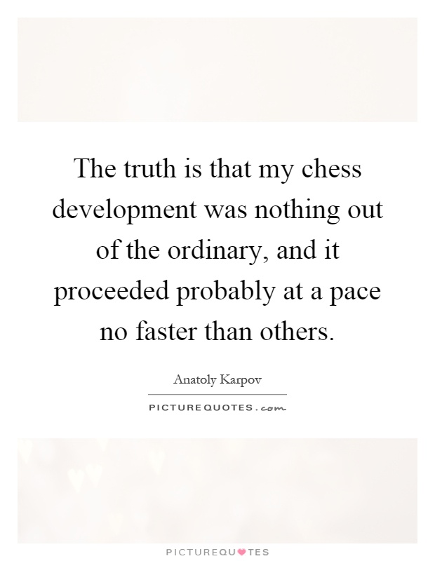 The truth is that my chess development was nothing out of the ordinary, and it proceeded probably at a pace no faster than others Picture Quote #1