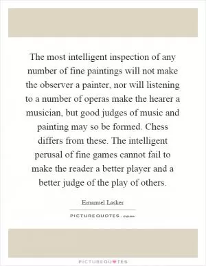 The most intelligent inspection of any number of fine paintings will not make the observer a painter, nor will listening to a number of operas make the hearer a musician, but good judges of music and painting may so be formed. Chess differs from these. The intelligent perusal of fine games cannot fail to make the reader a better player and a better judge of the play of others Picture Quote #1