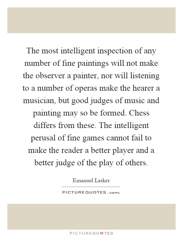 The most intelligent inspection of any number of fine paintings will not make the observer a painter, nor will listening to a number of operas make the hearer a musician, but good judges of music and painting may so be formed. Chess differs from these. The intelligent perusal of fine games cannot fail to make the reader a better player and a better judge of the play of others Picture Quote #1