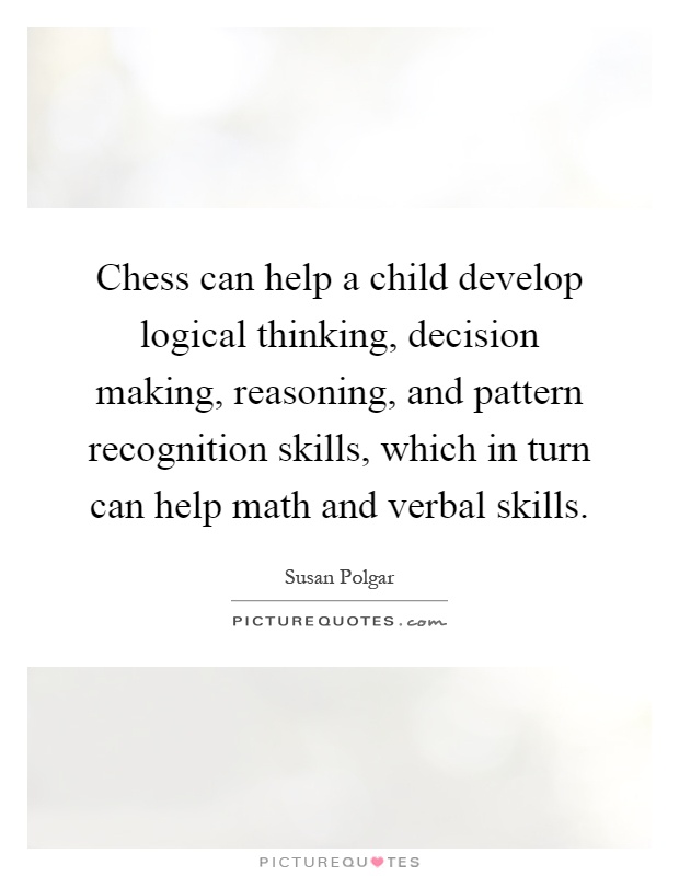 Chess can help a child develop logical thinking, decision making, reasoning, and pattern recognition skills, which in turn can help math and verbal skills Picture Quote #1