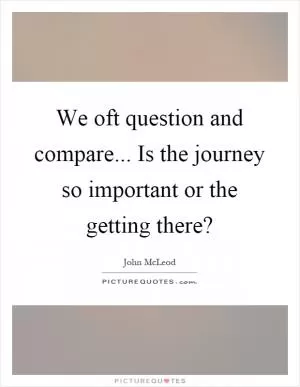 We oft question and compare... Is the journey so important or the getting there? Picture Quote #1