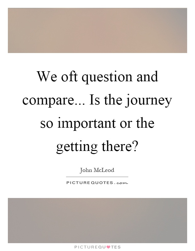 We oft question and compare... Is the journey so important or the getting there? Picture Quote #1