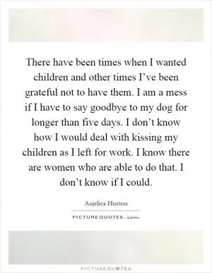 There have been times when I wanted children and other times I’ve been grateful not to have them. I am a mess if I have to say goodbye to my dog for longer than five days. I don’t know how I would deal with kissing my children as I left for work. I know there are women who are able to do that. I don’t know if I could Picture Quote #1