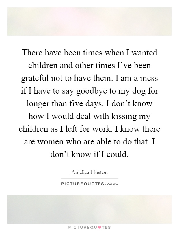 There have been times when I wanted children and other times I've been grateful not to have them. I am a mess if I have to say goodbye to my dog for longer than five days. I don't know how I would deal with kissing my children as I left for work. I know there are women who are able to do that. I don't know if I could Picture Quote #1