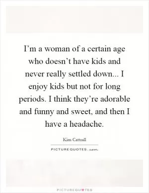 I’m a woman of a certain age who doesn’t have kids and never really settled down... I enjoy kids but not for long periods. I think they’re adorable and funny and sweet, and then I have a headache Picture Quote #1