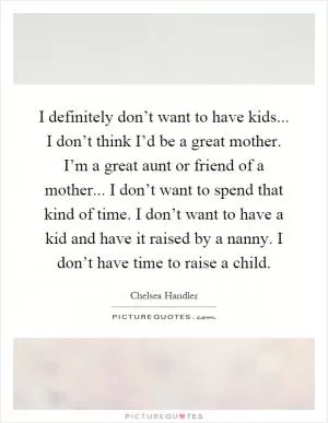 I definitely don’t want to have kids... I don’t think I’d be a great mother. I’m a great aunt or friend of a mother... I don’t want to spend that kind of time. I don’t want to have a kid and have it raised by a nanny. I don’t have time to raise a child Picture Quote #1