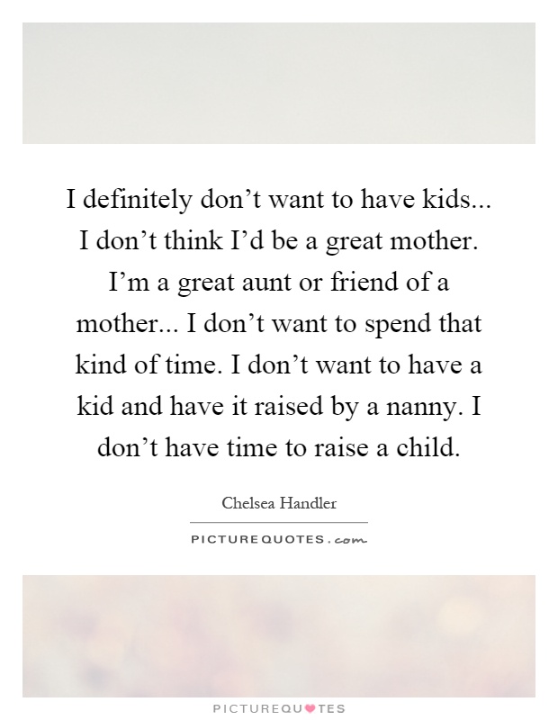 I definitely don't want to have kids... I don't think I'd be a great mother. I'm a great aunt or friend of a mother... I don't want to spend that kind of time. I don't want to have a kid and have it raised by a nanny. I don't have time to raise a child Picture Quote #1
