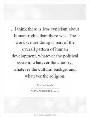 .. I think there is less cynicism about human rights than there was. The work we are doing is part of the overall pattern of human development, whatever the political system, whatever the country, whatever the cultural background, whatever the religion Picture Quote #1