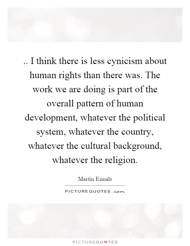 .. I think there is less cynicism about human rights than there was. The work we are doing is part of the overall pattern of human development, whatever the political system, whatever the country, whatever the cultural background, whatever the religion Picture Quote #1