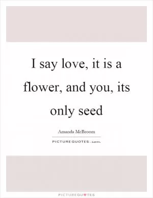I say love, it is a flower, and you, its only seed Picture Quote #1