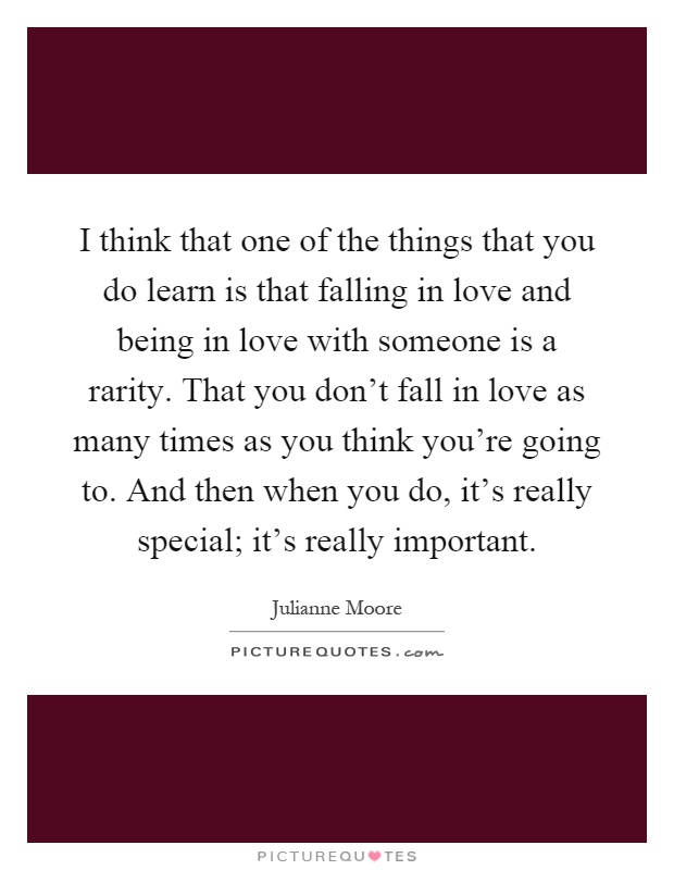 I think that one of the things that you do learn is that falling in love and being in love with someone is a rarity. That you don't fall in love as many times as you think you're going to. And then when you do, it's really special; it's really important Picture Quote #1