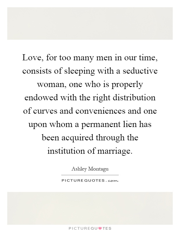 Love, for too many men in our time, consists of sleeping with a seductive woman, one who is properly endowed with the right distribution of curves and conveniences and one upon whom a permanent lien has been acquired through the institution of marriage Picture Quote #1