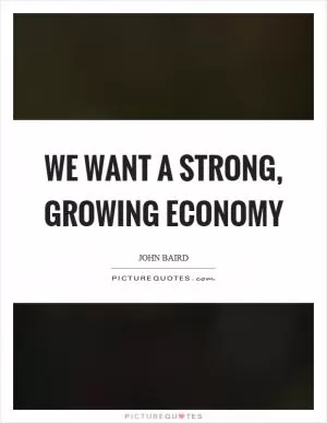 We want a strong, growing economy Picture Quote #1