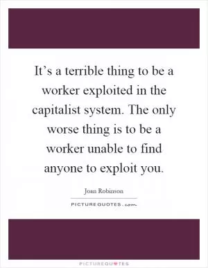 It’s a terrible thing to be a worker exploited in the capitalist system. The only worse thing is to be a worker unable to find anyone to exploit you Picture Quote #1