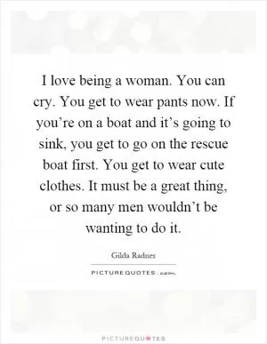 I love being a woman. You can cry. You get to wear pants now. If you’re on a boat and it’s going to sink, you get to go on the rescue boat first. You get to wear cute clothes. It must be a great thing, or so many men wouldn’t be wanting to do it Picture Quote #1