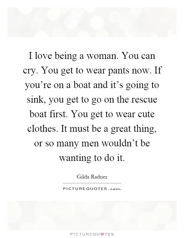 I love being a woman. You can cry. You get to wear pants now. If you're on a boat and it's going to sink, you get to go on the rescue boat first. You get to wear cute clothes. It must be a great thing, or so many men wouldn't be wanting to do it Picture Quote #1