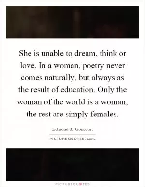 She is unable to dream, think or love. In a woman, poetry never comes naturally, but always as the result of education. Only the woman of the world is a woman; the rest are simply females Picture Quote #1