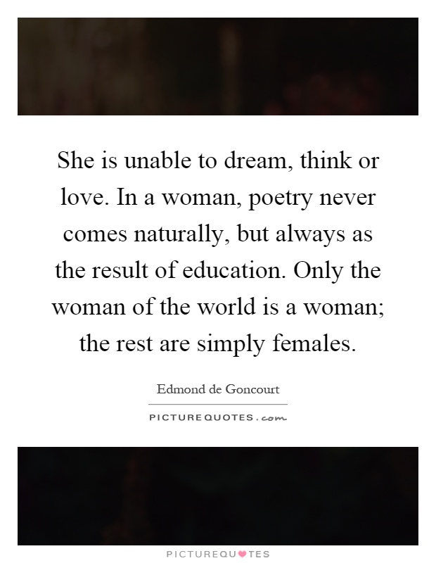 She is unable to dream, think or love. In a woman, poetry never comes naturally, but always as the result of education. Only the woman of the world is a woman; the rest are simply females Picture Quote #1