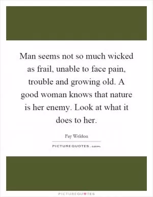 Man seems not so much wicked as frail, unable to face pain, trouble and growing old. A good woman knows that nature is her enemy. Look at what it does to her Picture Quote #1