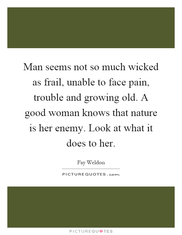 Man seems not so much wicked as frail, unable to face pain, trouble and growing old. A good woman knows that nature is her enemy. Look at what it does to her Picture Quote #1