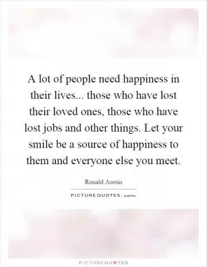 A lot of people need happiness in their lives... those who have lost their loved ones, those who have lost jobs and other things. Let your smile be a source of happiness to them and everyone else you meet Picture Quote #1