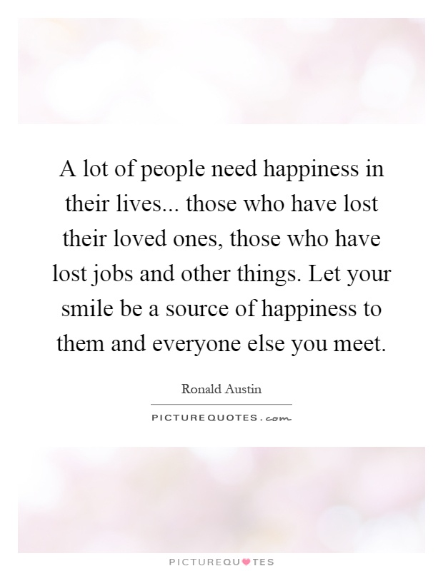 A lot of people need happiness in their lives... those who have lost their loved ones, those who have lost jobs and other things. Let your smile be a source of happiness to them and everyone else you meet Picture Quote #1
