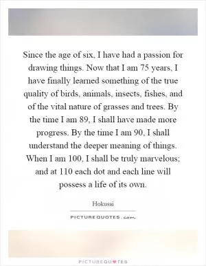 Since the age of six, I have had a passion for drawing things. Now that I am 75 years, I have finally learned something of the true quality of birds, animals, insects, fishes, and of the vital nature of grasses and trees. By the time I am 89, I shall have made more progress. By the time I am 90, I shall understand the deeper meaning of things. When I am 100, I shall be truly marvelous; and at 110 each dot and each line will possess a life of its own Picture Quote #1