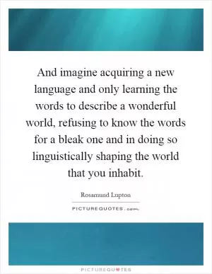 And imagine acquiring a new language and only learning the words to describe a wonderful world, refusing to know the words for a bleak one and in doing so linguistically shaping the world that you inhabit Picture Quote #1