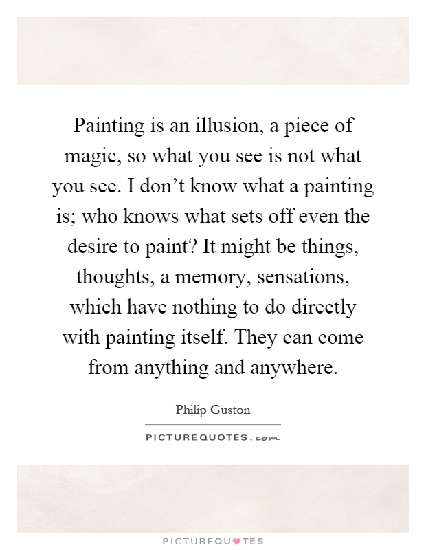 Painting is an illusion, a piece of magic, so what you see is not what you see. I don't know what a painting is; who knows what sets off even the desire to paint? It might be things, thoughts, a memory, sensations, which have nothing to do directly with painting itself. They can come from anything and anywhere Picture Quote #1